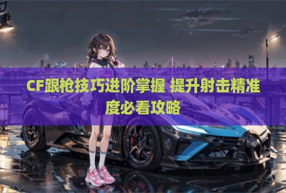 CF跟枪技巧进阶掌握 提升射击精准度必看攻略
